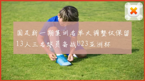 国足新一期集训名单大调整仅保留13人三名球员备战U23亚洲杯