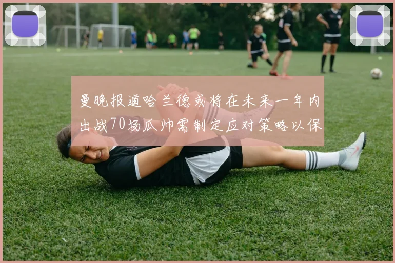 曼晚报道哈兰德或将在未来一年内出战70场瓜帅需制定应对策略以保护球员健康