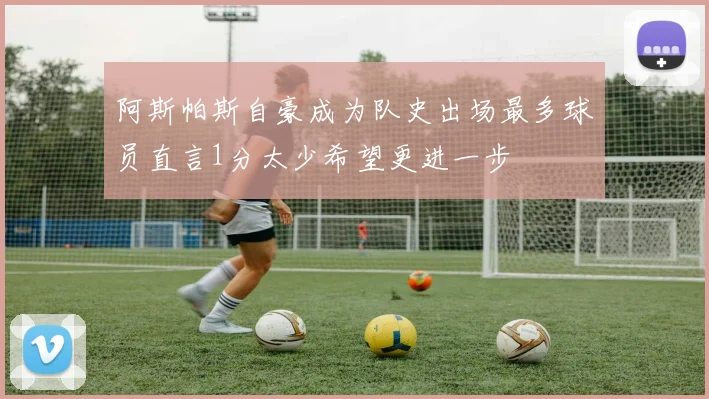 阿斯帕斯自豪成为队史出场最多球员直言1分太少希望更进一步