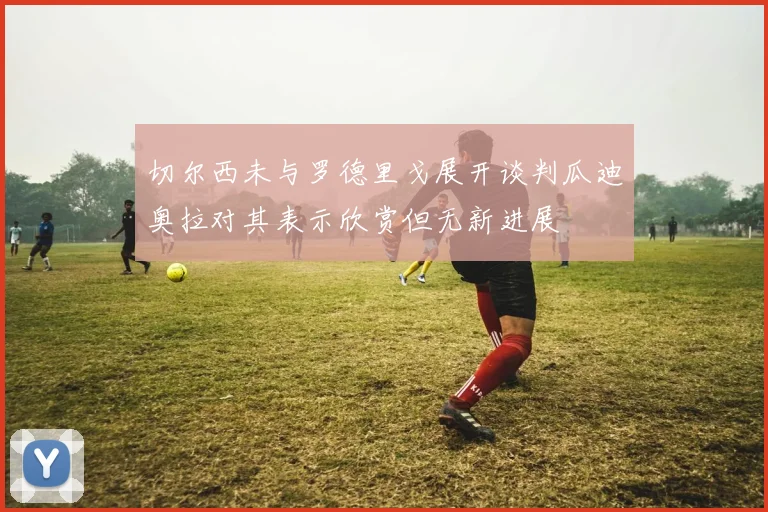 切尔西未与罗德里戈展开谈判瓜迪奥拉对其表示欣赏但无新进展