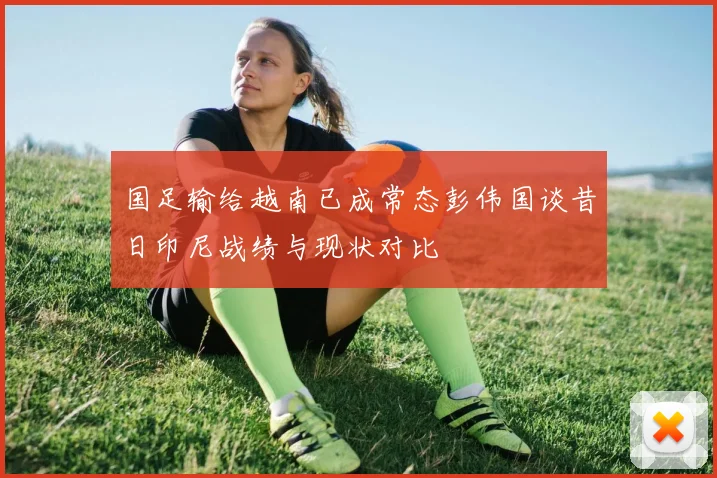 国足输给越南已成常态彭伟国谈昔日印尼战绩与现状对比