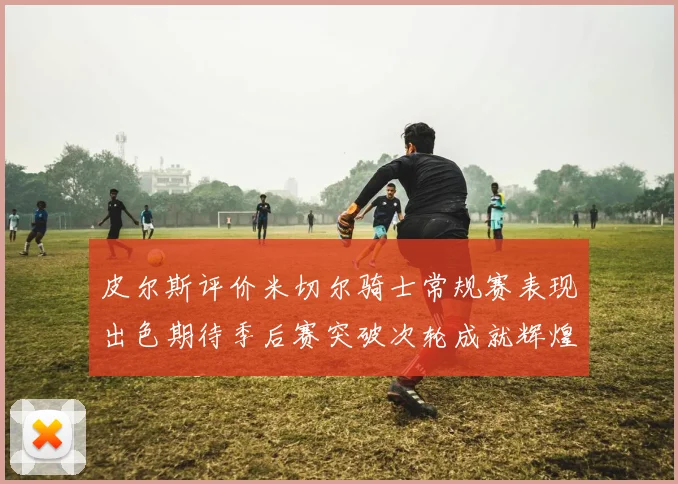 皮尔斯评价米切尔骑士常规赛表现出色期待季后赛突破次轮成就辉煌