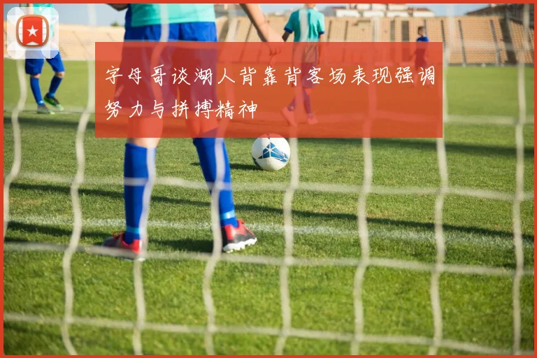 字母哥谈湖人背靠背客场表现强调努力与拼搏精神