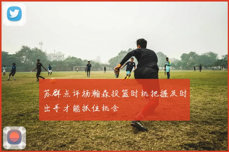 苏群点评杨瀚森投篮时机把握及时出手才能抓住机会