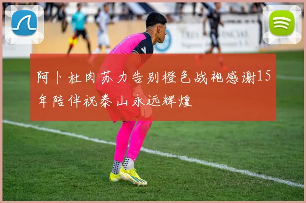 阿卜杜肉苏力告别橙色战袍感谢15年陪伴祝泰山永远辉煌