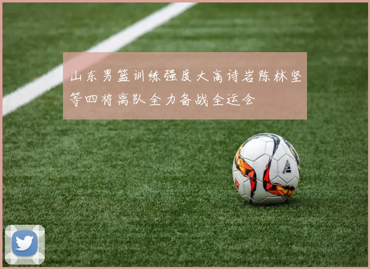 山东男篮训练强度大高诗岩陈林坚等四将离队全力备战全运会