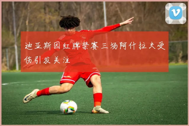 迪亚斯因红牌禁赛三场阿什拉夫受伤引发关注