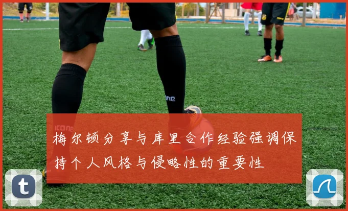 梅尔顿分享与库里合作经验强调保持个人风格与侵略性的重要性