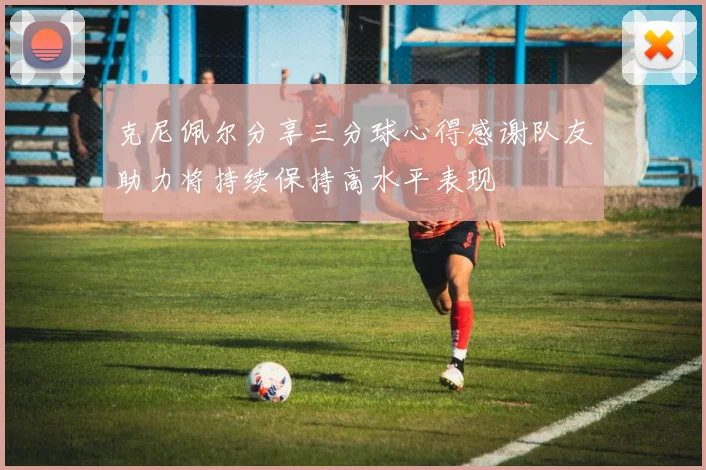 克尼佩尔分享三分球心得感谢队友助力将持续保持高水平表现