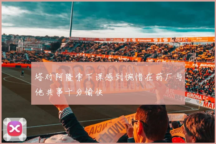 塔对阿隆索下课感到惋惜在药厂与他共事十分愉快