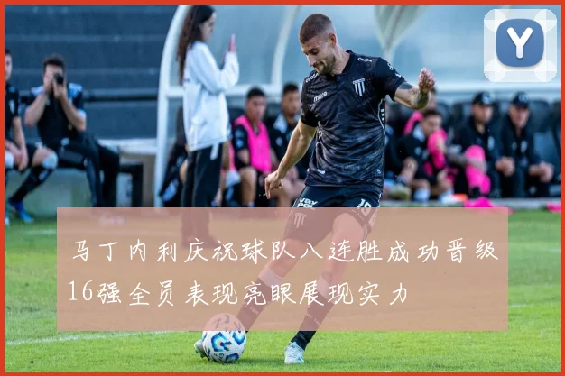 马丁内利庆祝球队八连胜成功晋级16强全员表现亮眼展现实力