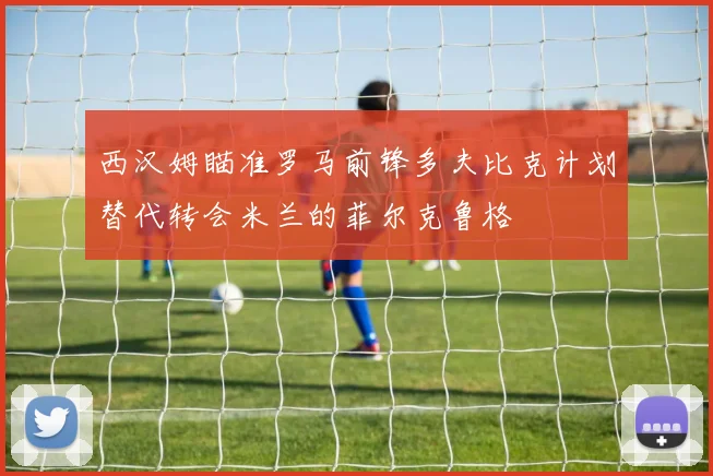 西汉姆瞄准罗马前锋多夫比克计划替代转会米兰的菲尔克鲁格