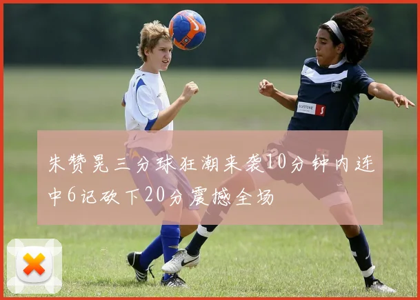 朱赞晃三分球狂潮来袭10分钟内连中6记砍下20分震撼全场