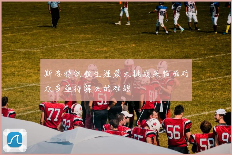 斯洛特执教生涯最大挑战来临面对众多亟待解决的难题