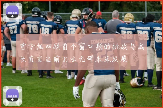 曾令旭回顾首个窗口期的挑战与成长直言当前打法无碍未来发展