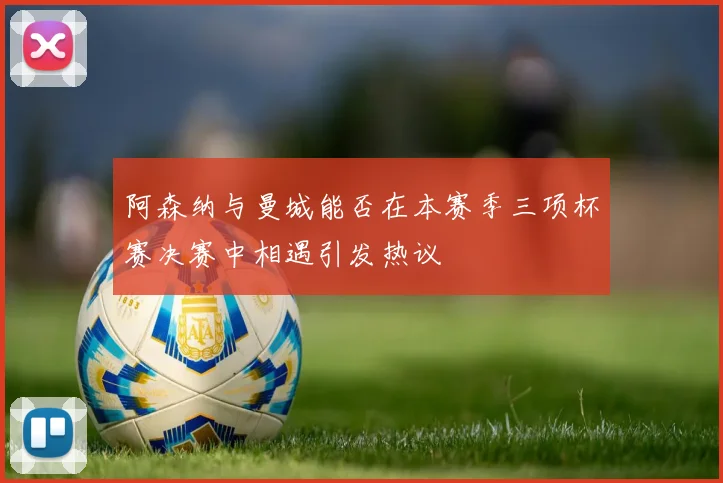 阿森纳与曼城能否在本赛季三项杯赛决赛中相遇引发热议