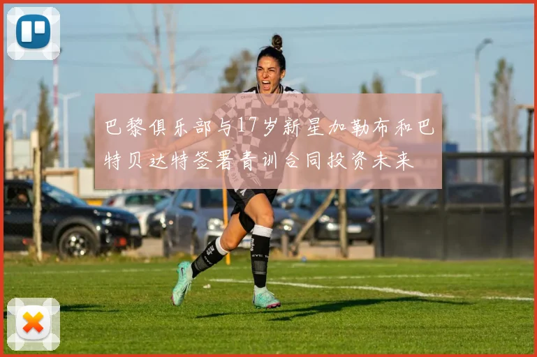 巴黎俱乐部与17岁新星加勒布和巴特贝达特签署青训合同投资未来