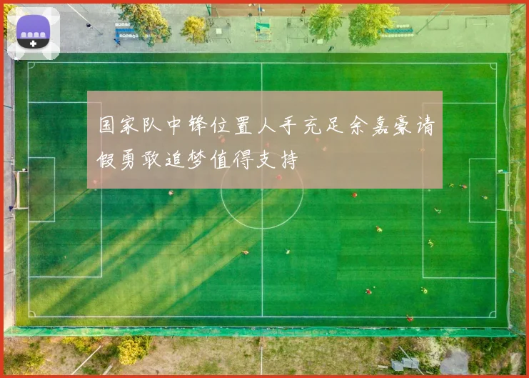 国家队中锋位置人手充足余嘉豪请假勇敢追梦值得支持