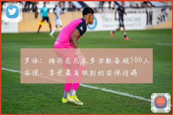 罗体：梅西在厄瓜多尔配备超500人安保，享受最高级别的安保待遇