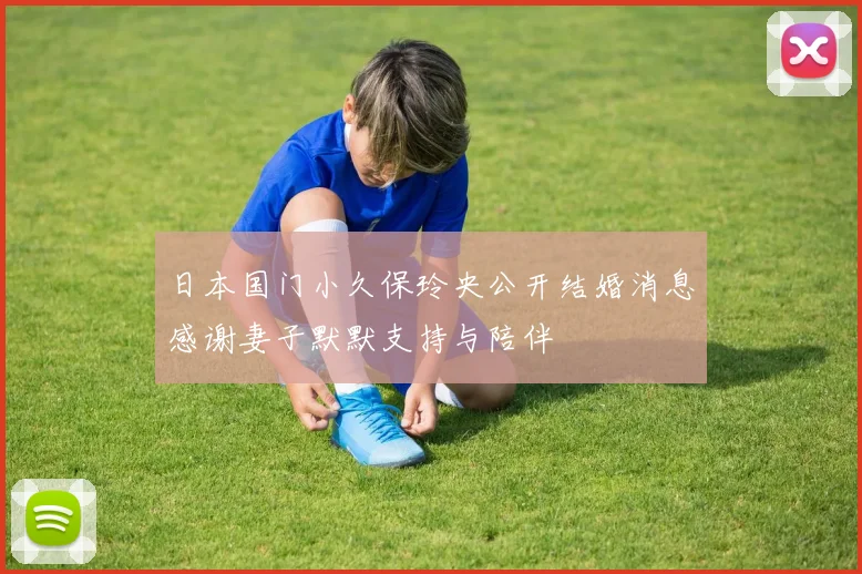 日本国门小久保玲央公开结婚消息感谢妻子默默支持与陪伴