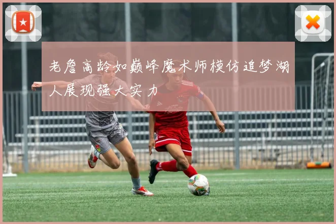 老詹高龄如巅峰魔术师模仿追梦湖人展现强大实力