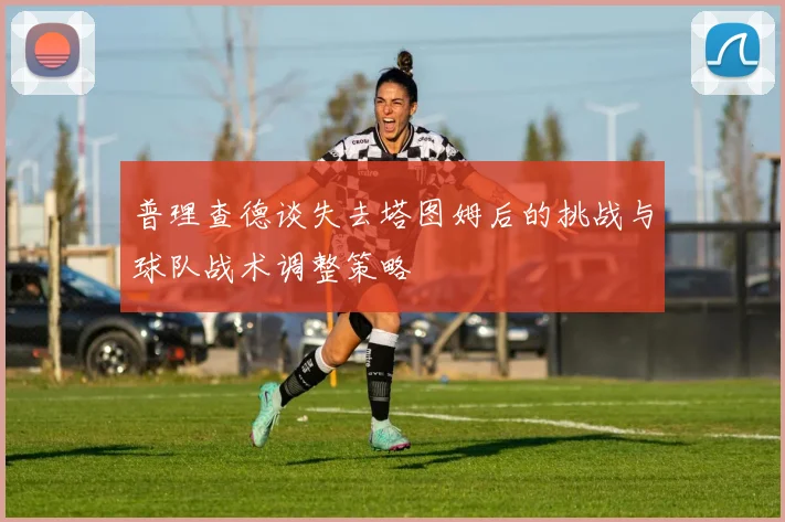 普理查德谈失去塔图姆后的挑战与球队战术调整策略
