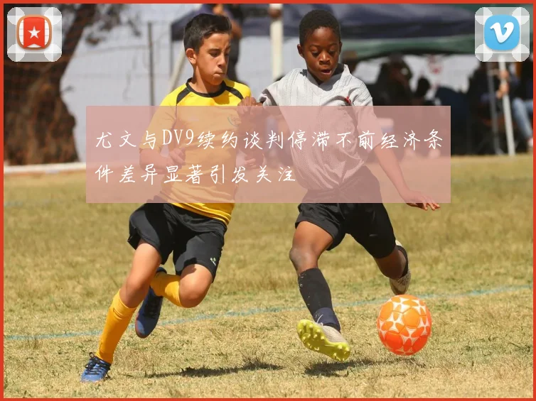 尤文与DV9续约谈判停滞不前经济条件差异显著引发关注