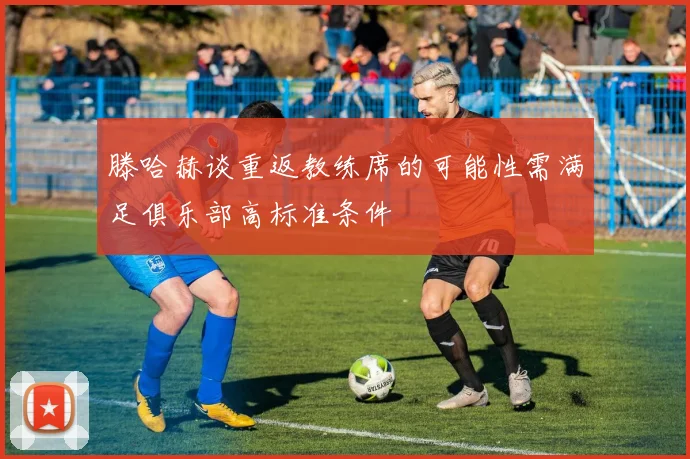 滕哈赫谈重返教练席的可能性需满足俱乐部高标准条件
