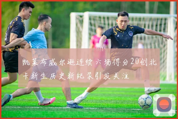 凯莱布威尔逊连续六场得分20创北卡新生历史新纪录引发关注