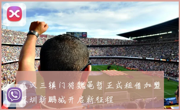 武汉三镇门将魏黾哲正式租借加盟深圳新鹏城开启新征程