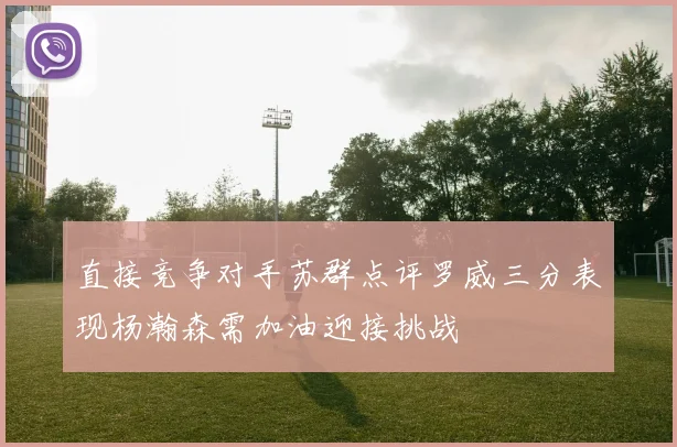直接竞争对手苏群点评罗威三分表现杨瀚森需加油迎接挑战