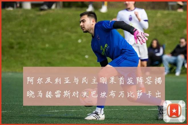 阿尔及利亚与民主刚果首发阵容揭晓马赫雷斯对决巴坎布万比萨卡出战