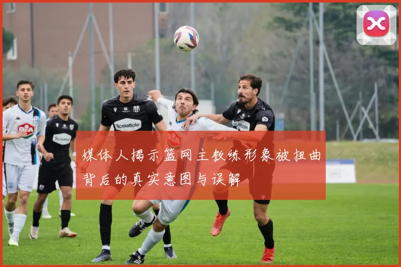 媒体人揭示篮网主教练形象被扭曲背后的真实意图与误解
