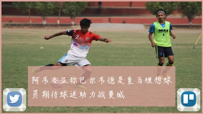 阿韦洛亚称巴尔韦德是皇马理想球员期待球迷助力战曼城