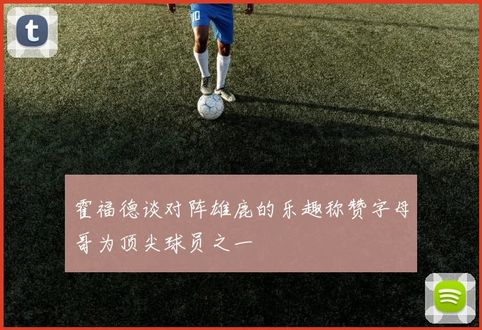 霍福德谈对阵雄鹿的乐趣称赞字母哥为顶尖球员之一