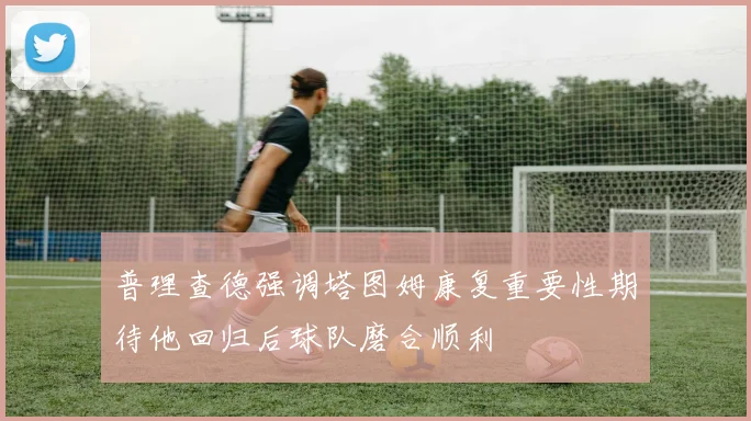 普理查德强调塔图姆康复重要性期待他回归后球队磨合顺利